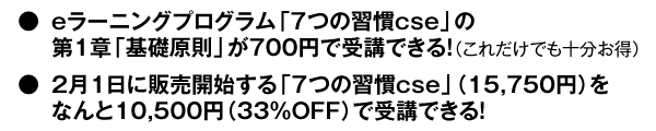 ・eラーニングプログラム「7つの習慣cse」の第1章 「基礎原則」が700円で受講できる!(これだけでも十分お得) ・2月1日に販売開始する「7つの習慣cse」(15,750円)を なんと10,500円(33%OFF)で受講できる!