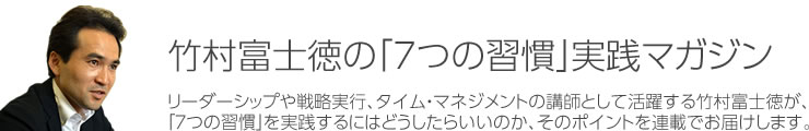 竹村富士徳の「7つの習慣」実践マガジン|リーダーシップや戦略実行、タイム・マネジメントの講師として活躍する竹村富士徳が、「7つの習慣」を実践するにはどうしたらいいのか、そのポイントを連載でお届けします。